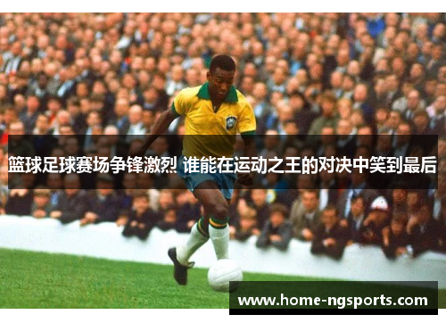 篮球足球赛场争锋激烈 谁能在运动之王的对决中笑到最后